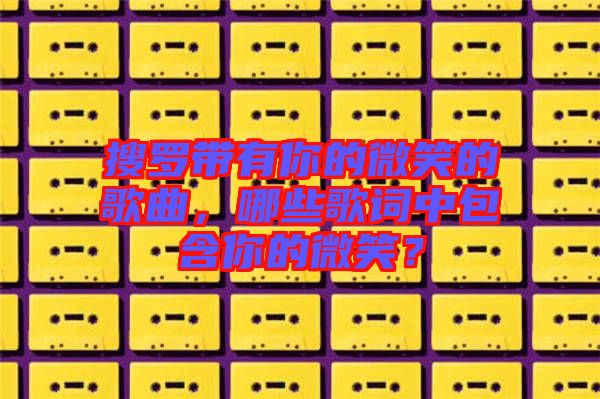 搜羅帶有你的微笑的歌曲，哪些歌詞中包含你的微笑？
