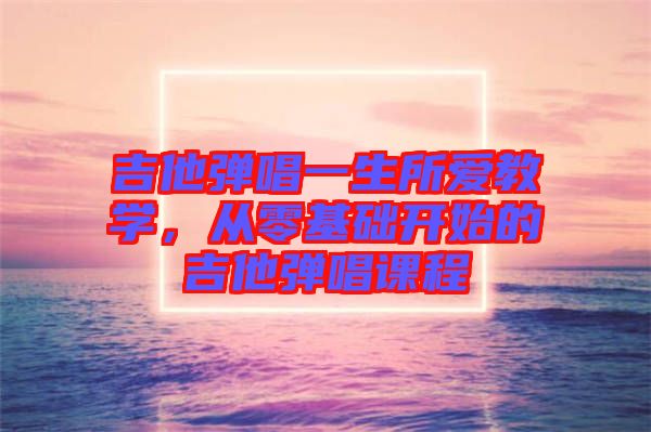 吉他彈唱一生所愛教學，從零基礎(chǔ)開始的吉他彈唱課程