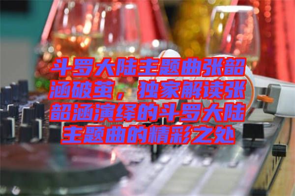 斗羅大陸主題曲張韶涵破繭，獨(dú)家解讀張韶涵演繹的斗羅大陸主題曲的精彩之處