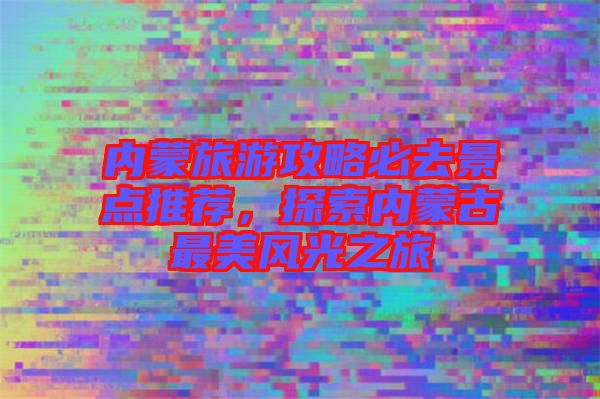 內(nèi)蒙旅游攻略必去景點推薦，探索內(nèi)蒙古最美風光之旅