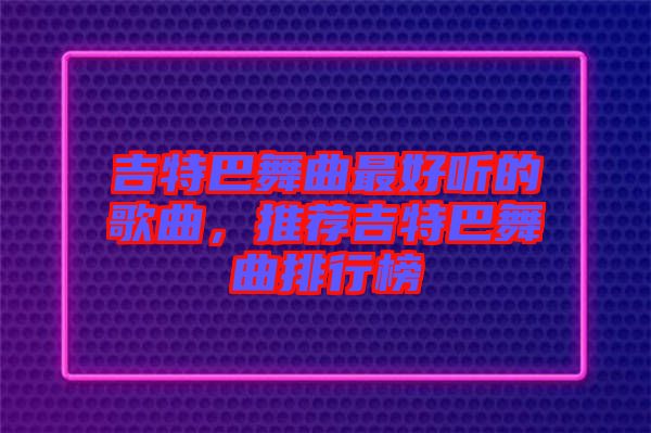 吉特巴舞曲最好聽的歌曲，推薦吉特巴舞曲排行榜