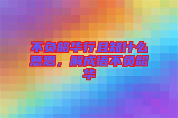 不負韶華行且知什么意思，解成語不負韶華