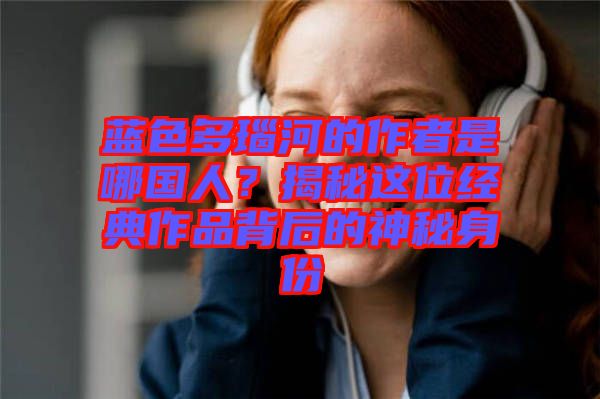 藍(lán)色多瑙河的作者是哪國人？揭秘這位經(jīng)典作品背后的神秘身份