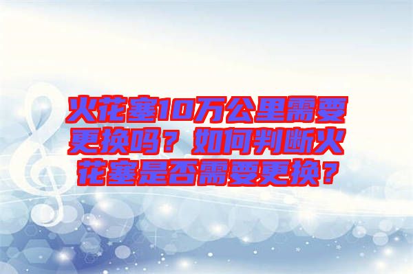 火花塞10萬公里需要更換嗎？如何判斷火花塞是否需要更換？