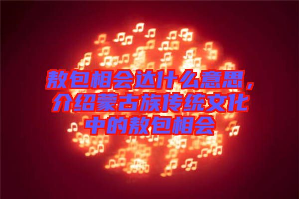 敖包相會(huì)達(dá)什么意思，介紹蒙古族傳統(tǒng)文化中的敖包相會(huì)