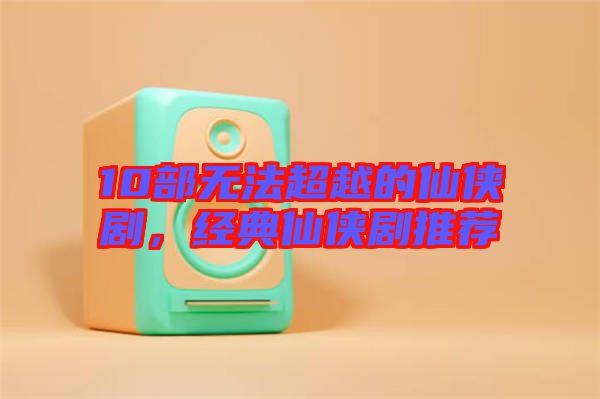 10部無法超越的仙俠劇，經(jīng)典仙俠劇推薦