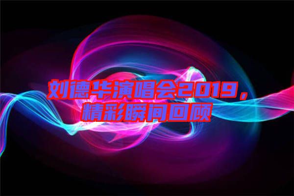 劉德華演唱會(huì)2019，精彩瞬間回顧