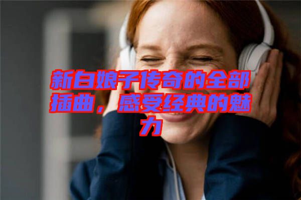 新白娘子傳奇的全部插曲，感受經(jīng)典的魅力