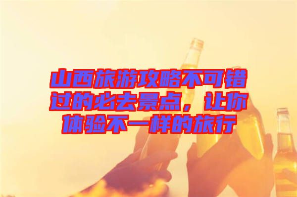 山西旅游攻略不可錯(cuò)過的必去景點(diǎn)，讓你體驗(yàn)不一樣的旅行
