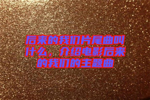 后來(lái)的我們片尾曲叫什么，介紹電影后來(lái)的我們的主題曲
