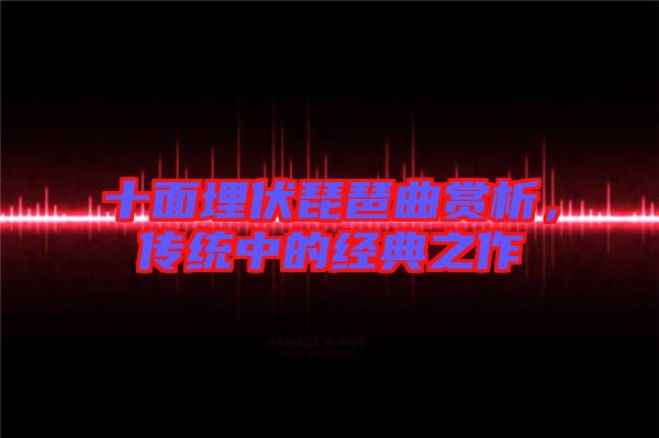 十面埋伏琵琶曲賞析，傳統(tǒng)中的經(jīng)典之作