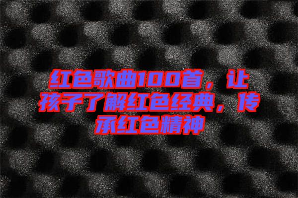 紅色歌曲100首，讓孩子了解紅色經(jīng)典，傳承紅色精神