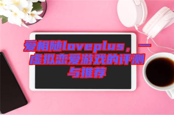 愛相隨loveplus，一虛擬戀愛游戲的評測與推薦