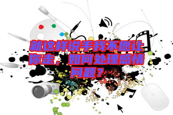 就這樣說(shuō)手我不愿讓你走，如何處理感情問(wèn)題？
