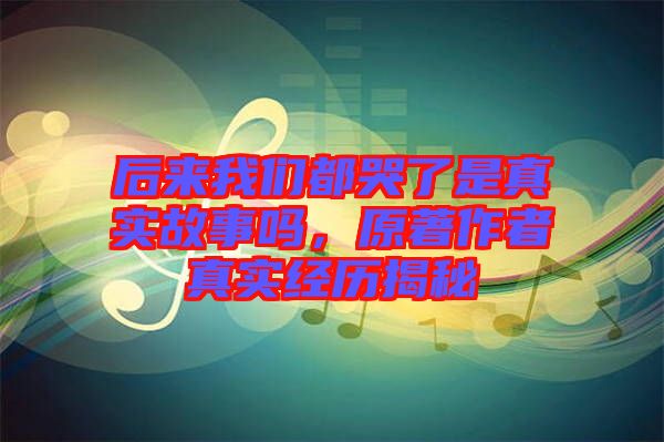后來我們都哭了是真實(shí)故事嗎，原著作者真實(shí)經(jīng)歷揭秘