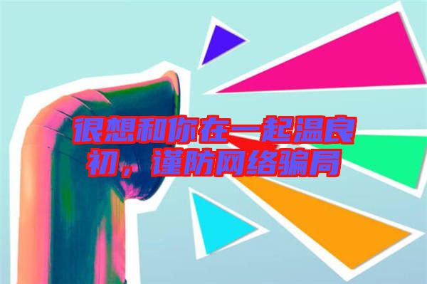 很想和你在一起溫良初，謹防網(wǎng)絡(luò)騙局