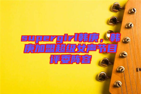 supergirl韓庚，韓庚加盟超級(jí)女聲節(jié)目評(píng)委陣容