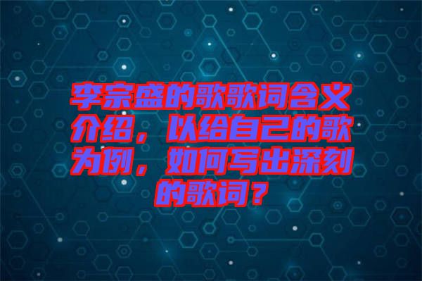 李宗盛的歌歌詞含義介紹，以給自己的歌為例，如何寫出深刻的歌詞？