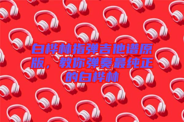 白樺林指彈吉他譜原版，教你彈奏最純正的白樺林
