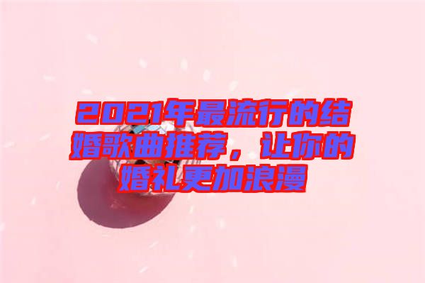 2021年最流行的結(jié)婚歌曲推薦，讓你的婚禮更加浪漫