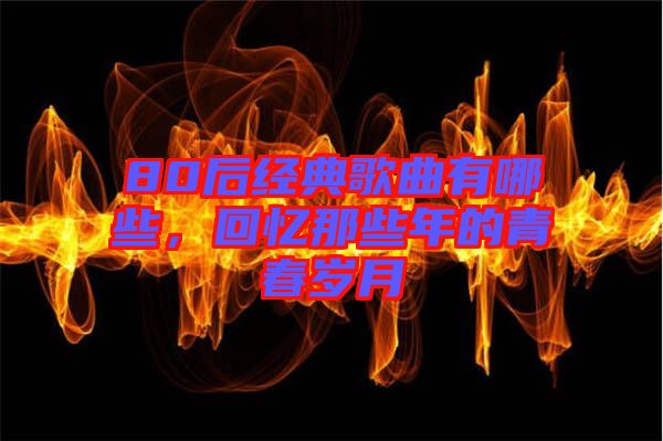 80后經(jīng)典歌曲有哪些，回憶那些年的青春歲月
