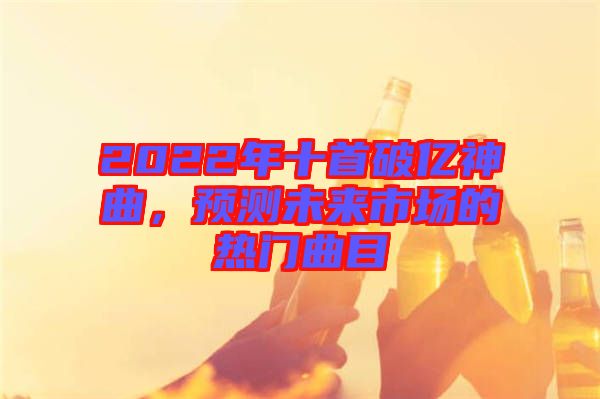 2022年十首破億神曲，預(yù)測(cè)未來(lái)市場(chǎng)的熱門(mén)曲目