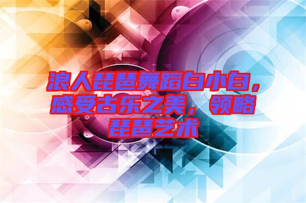 浪人琵琶舞蹈白小白，感受古樂(lè)之美，領(lǐng)略琵琶藝術(shù)