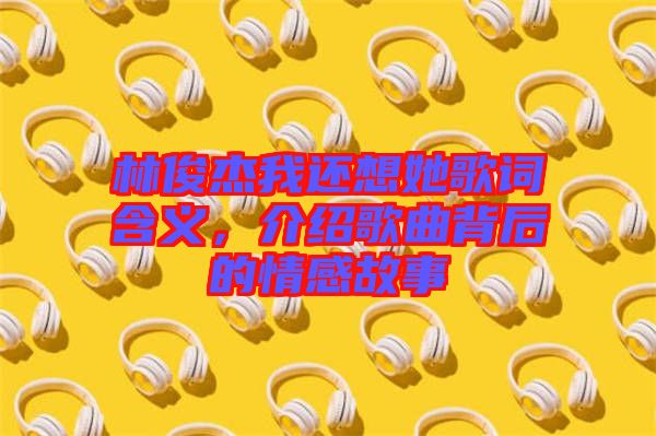 林俊杰我還想她歌詞含義，介紹歌曲背后的情感故事