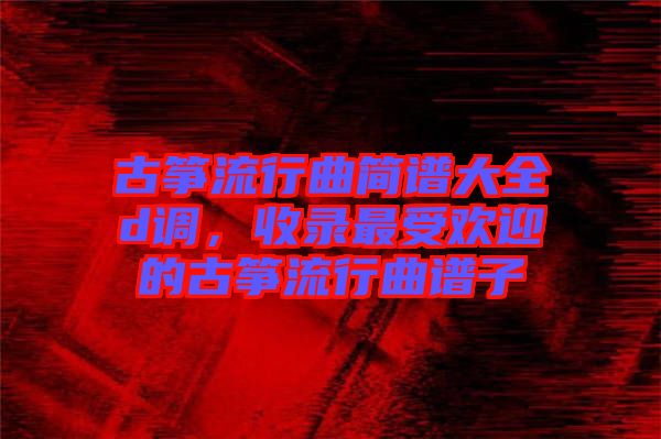 古箏流行曲簡(jiǎn)譜大全d調(diào)，收錄最受歡迎的古箏流行曲譜子