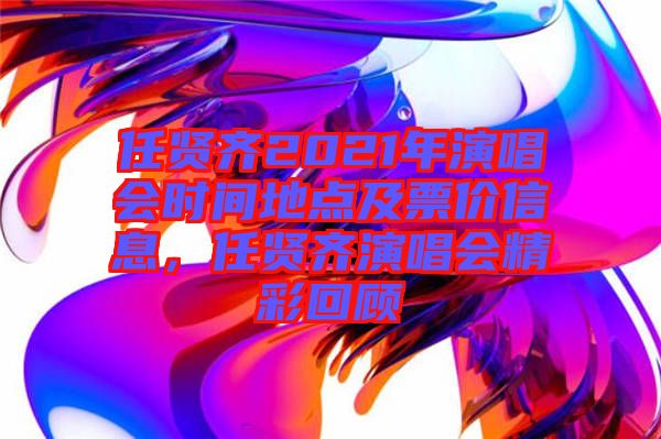 任賢齊2021年演唱會時間地點及票價信息，任賢齊演唱會精彩回顧