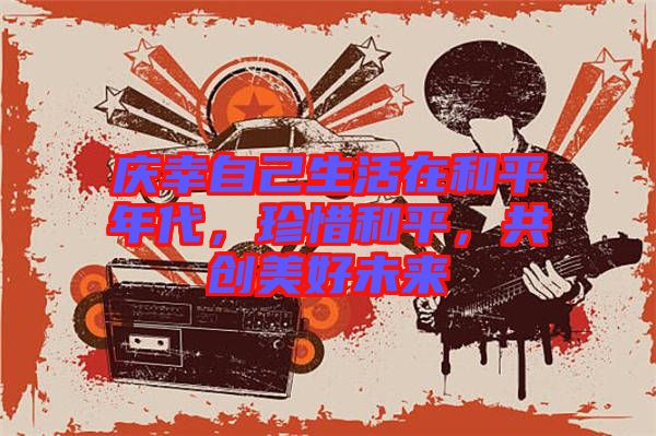 慶幸自己生活在和平年代，珍惜和平，共創(chuàng)美好未來(lái)