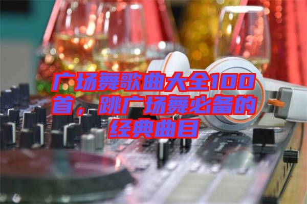 廣場(chǎng)舞歌曲大全100首，跳廣場(chǎng)舞必備的經(jīng)典曲目