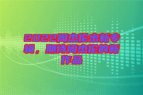 2022周杰倫出新專輯，期待周杰倫的新作品