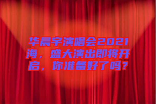 華晨宇演唱會2021海，盛大演出即將開啟，你準(zhǔn)備好了嗎？