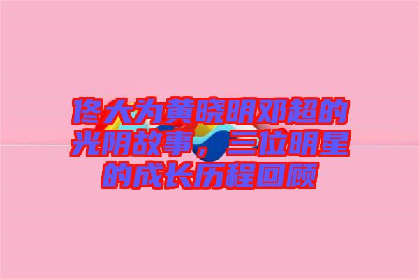 佟大為黃曉明鄧超的光陰故事，三位明星的成長歷程回顧