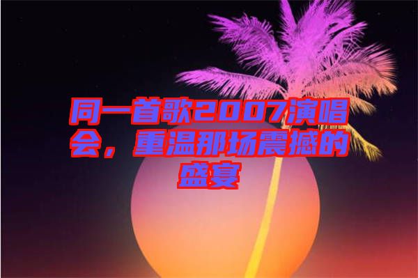 同一首歌2007演唱會(huì)，重溫那場震撼的盛宴