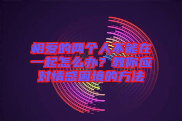 相愛的兩個(gè)人不能在一起怎么辦？教你應(yīng)對(duì)情感困境的方法