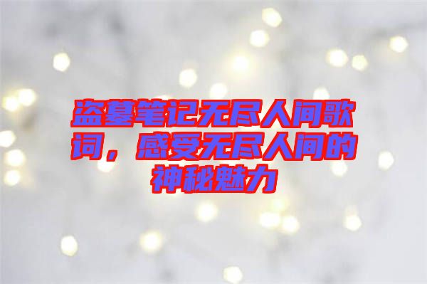 盜墓筆記無盡人間歌詞，感受無盡人間的神秘魅力