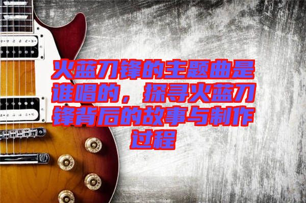 火藍(lán)刀鋒的主題曲是誰(shuí)唱的，探尋火藍(lán)刀鋒背后的故事與制作過(guò)程