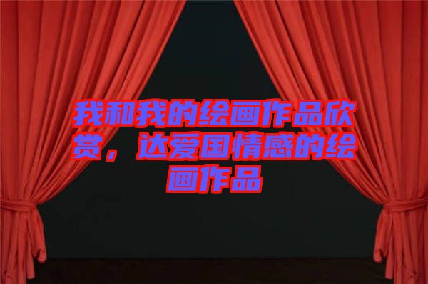 我和我的繪畫(huà)作品欣賞，達(dá)愛(ài)國(guó)情感的繪畫(huà)作品