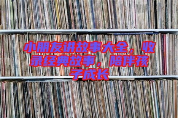 小朋友講故事大全，收錄經(jīng)典故事，陪伴孩子成長