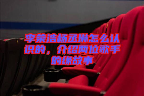 李榮浩楊丞琳怎么認識的，介紹兩位歌手的緣故事