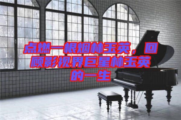 點(diǎn)燃一根煙林玉英，回顧影視界巨星林玉英的一生