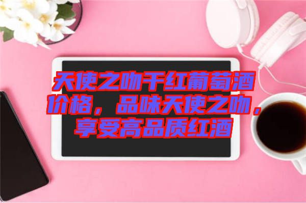天使之吻干紅葡萄酒價格，品味天使之吻，享受高品質(zhì)紅酒