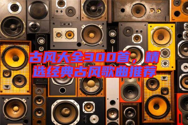 古風大全300首，精選經(jīng)典古風歌曲推薦