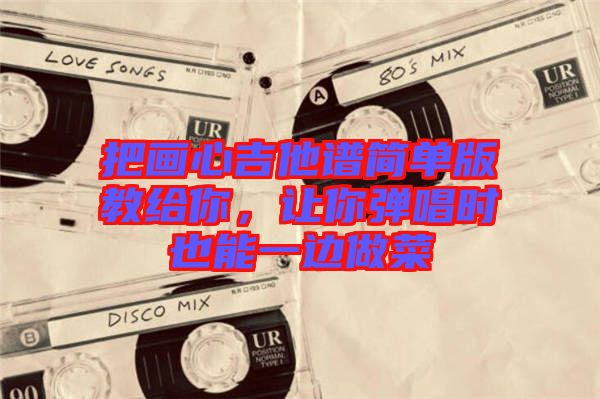 把畫(huà)心吉他譜簡(jiǎn)單版教給你，讓你彈唱時(shí)也能一邊做菜