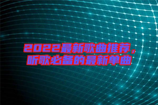 2022最新歌曲推薦，聽歌必備的最新單曲