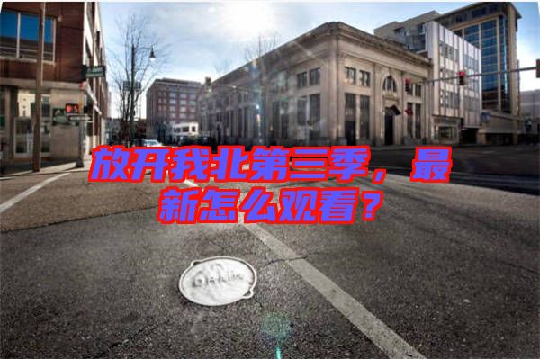 放開我北第三季，最新怎么觀看？