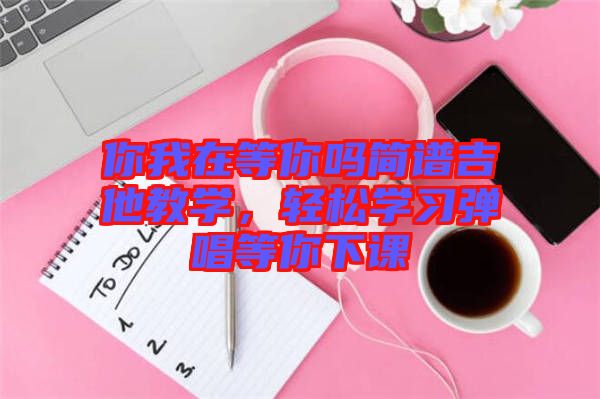 你我在等你嗎簡譜吉他教學，輕松學習彈唱等你下課