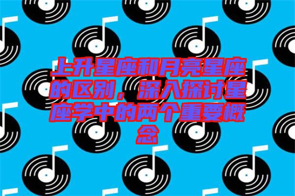 上升星座和月亮星座的區(qū)別，深入探討星座學(xué)中的兩個(gè)重要概念